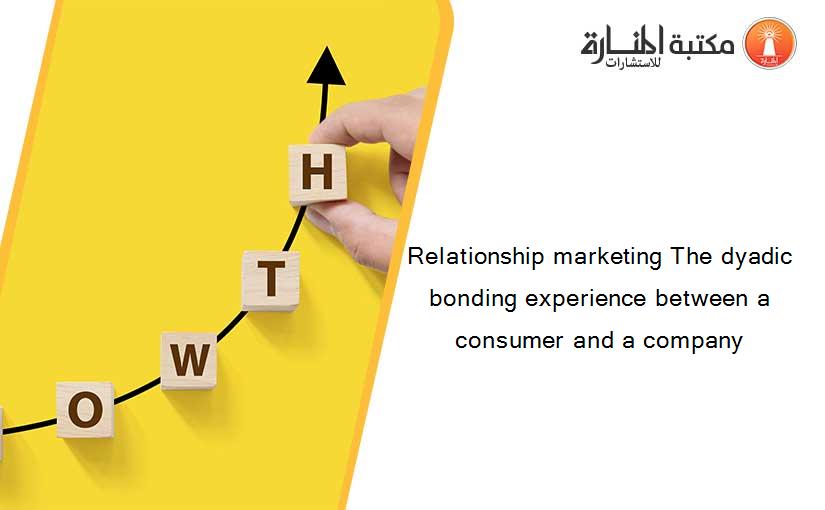 Relationship marketing The dyadic bonding experience between a consumer and a company