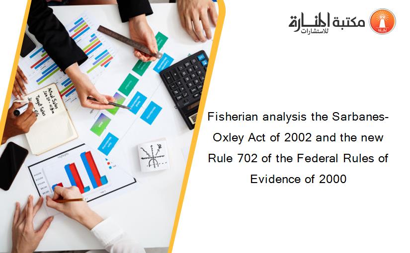 Fisherian analysis the Sarbanes-Oxley Act of 2002 and the new Rule 702 of the Federal Rules of Evidence of 2000