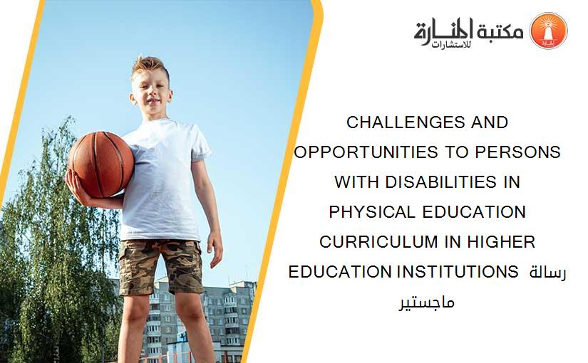 CHALLENGES AND OPPORTUNITIES TO PERSONS WITH DISABILITIES IN PHYSICAL EDUCATION CURRICULUM IN HIGHER EDUCATION INSTITUTIONS رسالة ماجستير