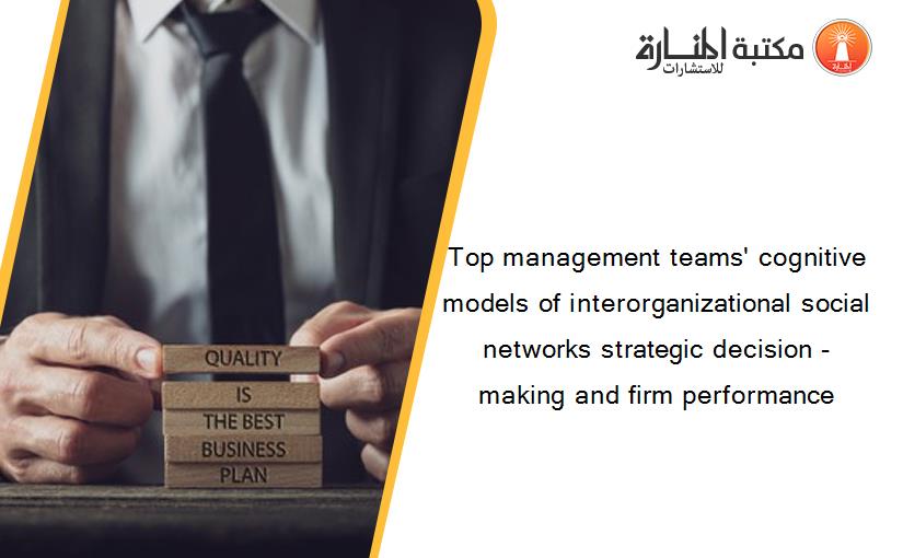 Top management teams' cognitive models of interorganizational social networks strategic decision -making and firm performance