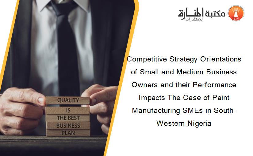 Competitive Strategy Orientations of Small and Medium Business Owners and their Performance Impacts The Case of Paint Manufacturing SMEs in South-Western Nigeria