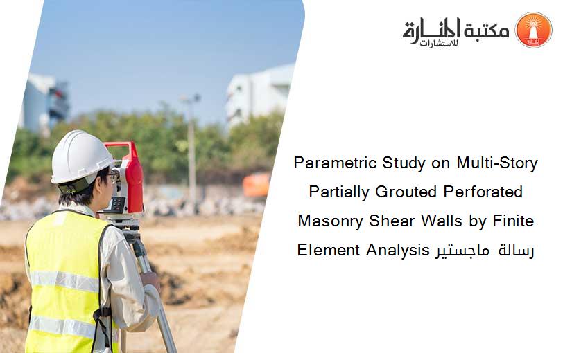 Parametric Study on Multi-Story Partially Grouted Perforated Masonry Shear Walls by Finite Element Analysis رسالة ماجستير