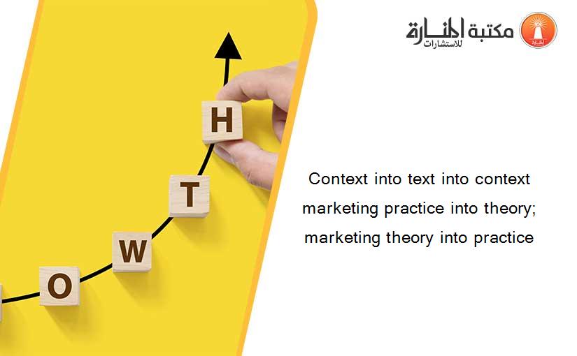 Context into text into context marketing practice into theory; marketing theory into practice