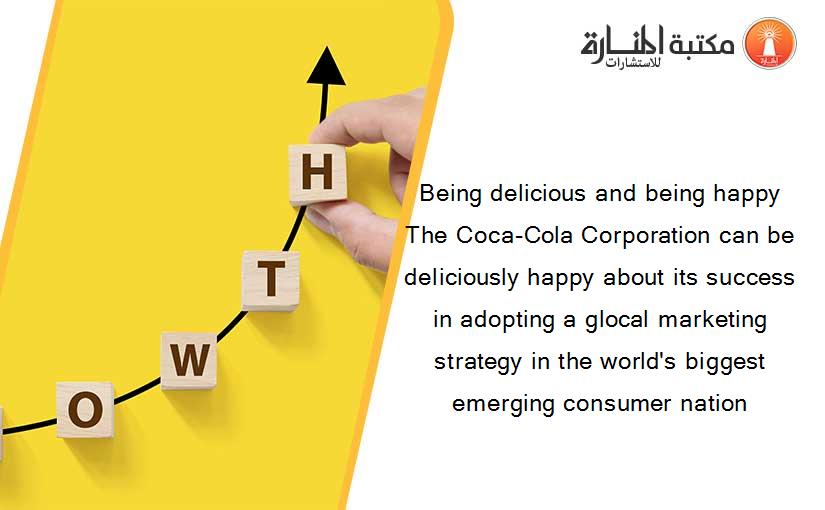 Being delicious and being happy The Coca-Cola Corporation can be deliciously happy about its success in adopting a glocal marketing strategy in the world's biggest emerging consumer nation