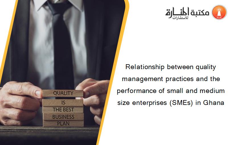 Relationship between quality management practices and the performance of small and medium size enterprises (SMEs) in Ghana