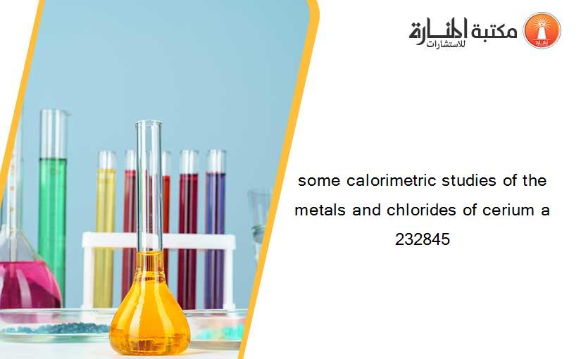 some calorimetric studies of the metals and chlorides of cerium a 232845