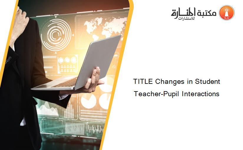 TITLE Changes in Student Teacher-Pupil Interactions