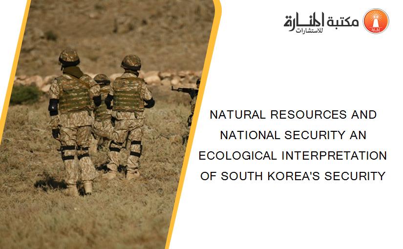 NATURAL RESOURCES AND NATIONAL SECURITY AN ECOLOGICAL INTERPRETATION OF SOUTH KOREA'S SECURITY