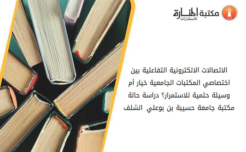 الاتصالات الالكترونية التفاعلية بين اختصاصي المكتبات الجامعية خيار أم وسيلة حتمية للاستمرار؟ دراسة حالة مكتبة جامعة حسيبة بن بوعلي –الشلف-