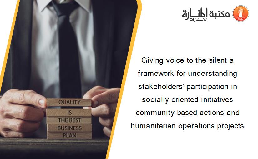 Giving voice to the silent a framework for understanding stakeholders’ participation in socially-oriented initiatives community-based actions and humanitarian operations projects