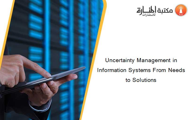 Uncertainty Management in Information Systems From Needs to Solutions