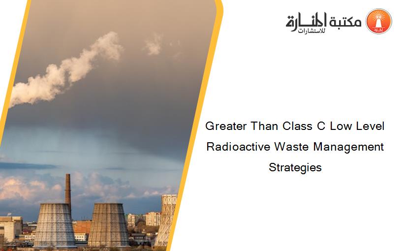 Greater Than Class C Low Level Radioactive Waste Management Strategies 