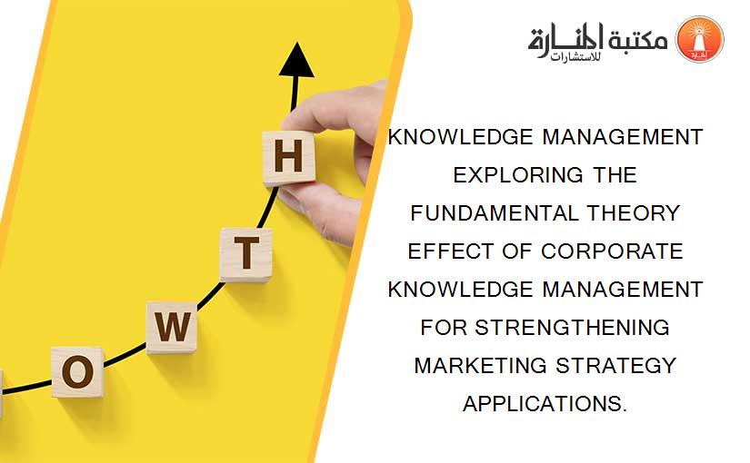 KNOWLEDGE MANAGEMENT EXPLORING THE FUNDAMENTAL THEORY EFFECT OF CORPORATE KNOWLEDGE MANAGEMENT FOR STRENGTHENING MARKETING STRATEGY APPLICATIONS.