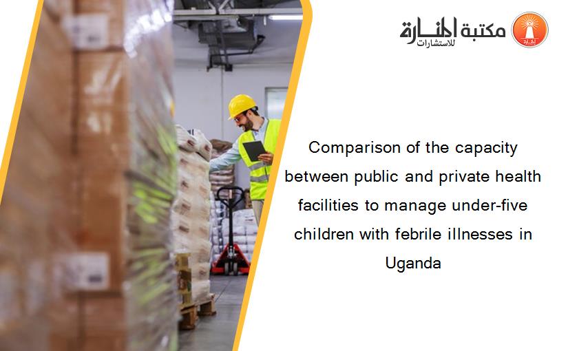 Comparison of the capacity between public and private health facilities to manage under-five children with febrile illnesses in Uganda