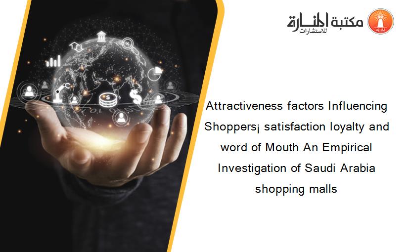 Attractiveness factors Influencing Shoppers¡ satisfaction loyalty and word of Mouth An Empirical Investigation of Saudi Arabia shopping malls‏