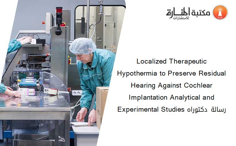 Localized Therapeutic Hypothermia to Preserve Residual Hearing Against Cochlear Implantation Analytical and Experimental Studies رسالة دكتوراه