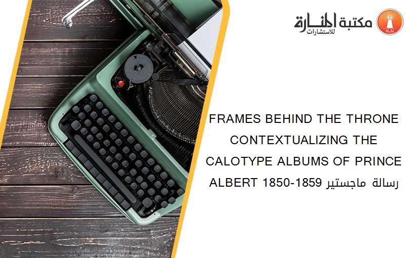 FRAMES BEHIND THE THRONE CONTEXTUALIZING THE CALOTYPE ALBUMS OF PRINCE ALBERT 1850-1859 رسالة ماجستير