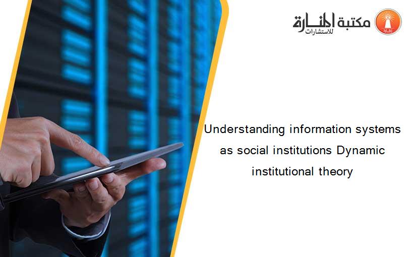 Understanding information systems as social institutions Dynamic institutional theory