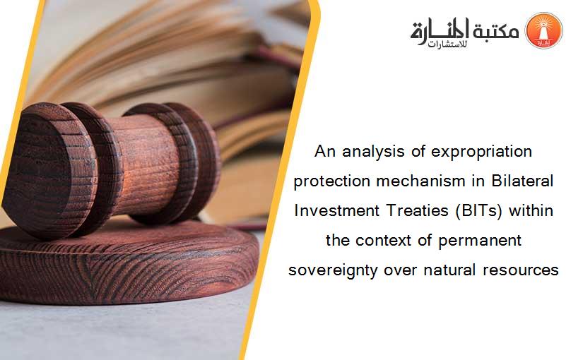 An analysis of expropriation protection mechanism in Bilateral Investment Treaties (BITs) within the context of permanent sovereignty over natural resources