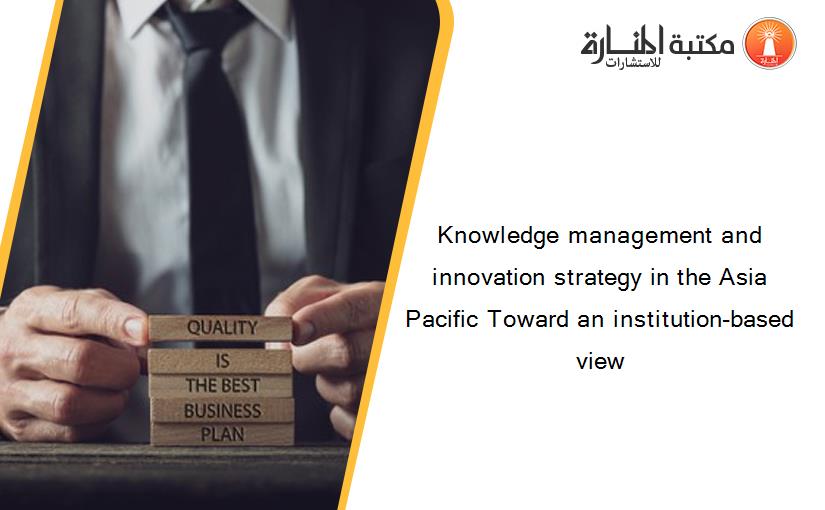 Knowledge management and innovation strategy in the Asia Pacific Toward an institution-based view
