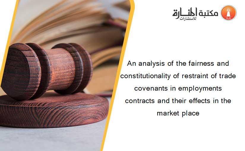 An analysis of the fairness and constitutionality of restraint of trade covenants in employments contracts and their effects in the market place