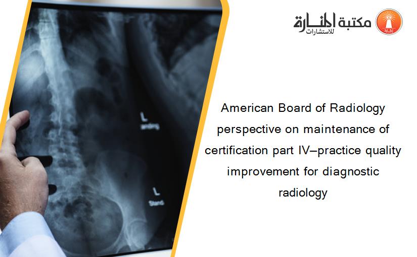 American Board of Radiology perspective on maintenance of certification part IV—practice quality improvement for diagnostic radiology‏