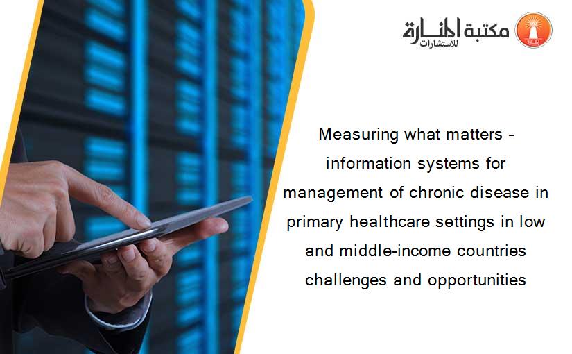 Measuring what matters – information systems for management of chronic disease in primary healthcare settings in low and middle-income countries challenges and opportunities