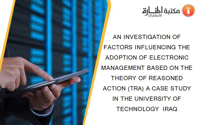 AN INVESTIGATION OF FACTORS INFLUENCING THE ADOPTION OF ELECTRONIC MANAGEMENT BASED ON THE THEORY OF REASONED ACTION (TRA) A CASE STUDY IN THE UNIVERSITY OF TECHNOLOGY  IRAQ