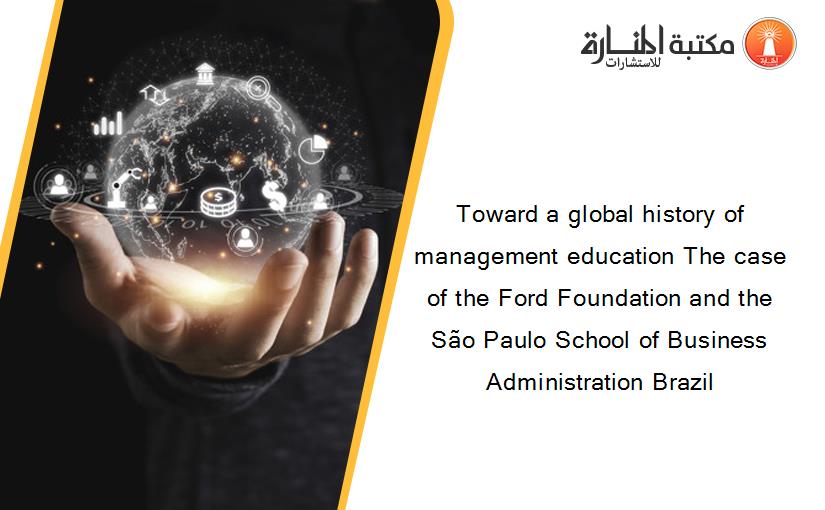Toward a global history of management education The case of the Ford Foundation and the São Paulo School of Business Administration Brazil‏