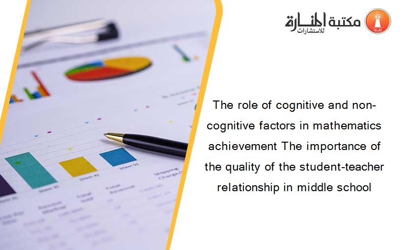The role of cognitive and non-cognitive factors in mathematics achievement The importance of the quality of the student-teacher relationship in middle school