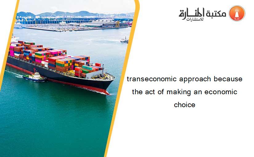 transeconomic approach because the act of making an economic choice