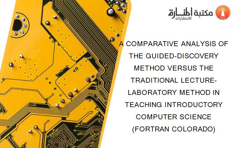 A COMPARATIVE ANALYSIS OF THE GUIDED-DISCOVERY METHOD VERSUS THE TRADITIONAL LECTURE-LABORATORY METHOD IN TEACHING INTRODUCTORY COMPUTER SCIENCE (FORTRAN COLORADO)