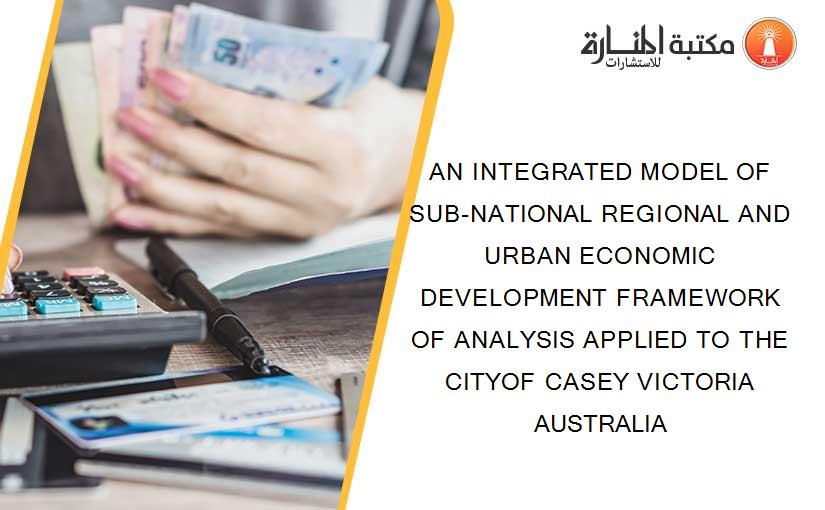 AN INTEGRATED MODEL OF SUB-NATIONAL REGIONAL AND URBAN ECONOMIC DEVELOPMENT FRAMEWORK OF ANALYSIS APPLIED TO THE CITYOF CASEY VICTORIA AUSTRALIA