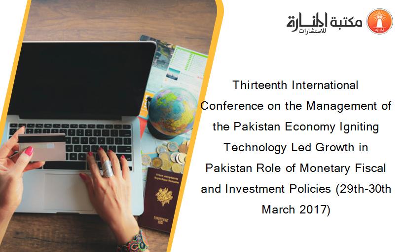 Thirteenth International Conference on the Management of the Pakistan Economy Igniting Technology Led Growth in Pakistan Role of Monetary Fiscal and Investment Policies (29th-30th March 2017)
