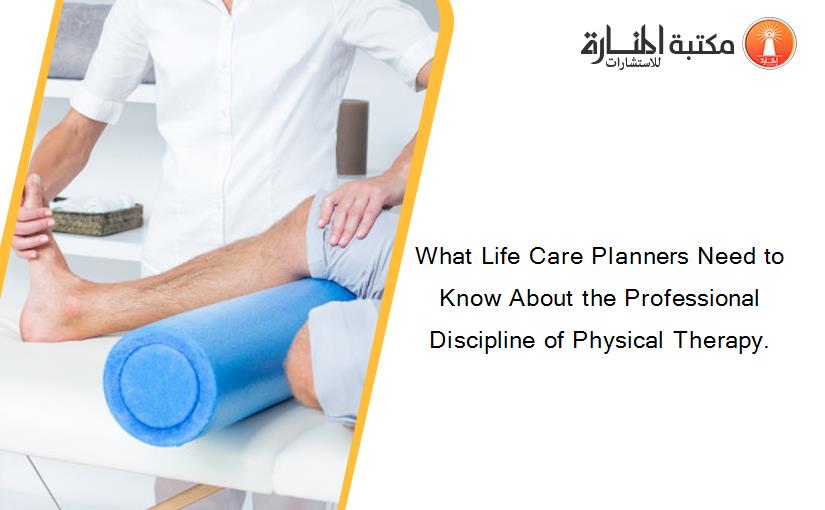 What Life Care Planners Need to Know About the Professional Discipline of Physical Therapy.