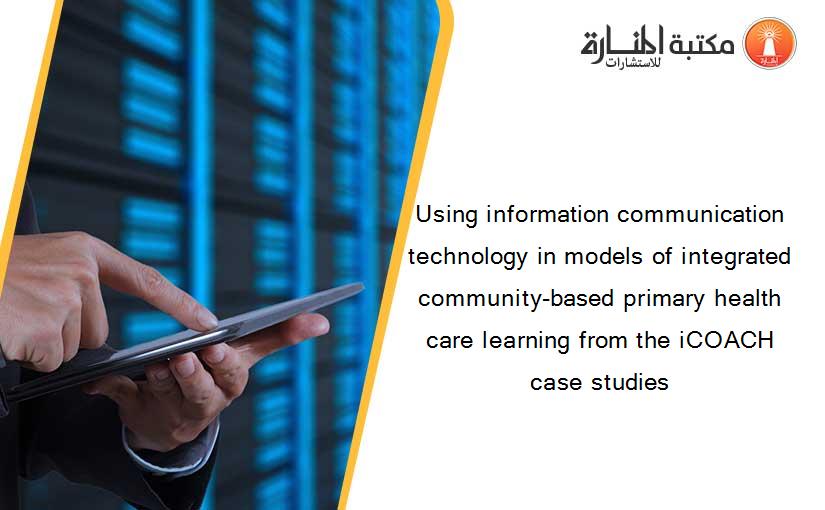 Using information communication technology in models of integrated community-based primary health care learning from the iCOACH case studies