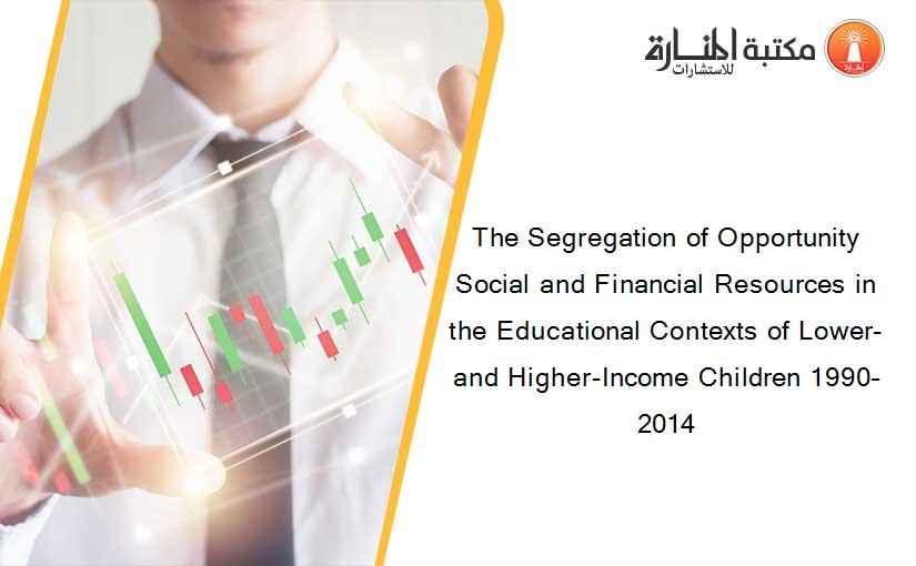 The Segregation of Opportunity Social and Financial Resources in the Educational Contexts of Lower- and Higher-Income Children 1990–2014