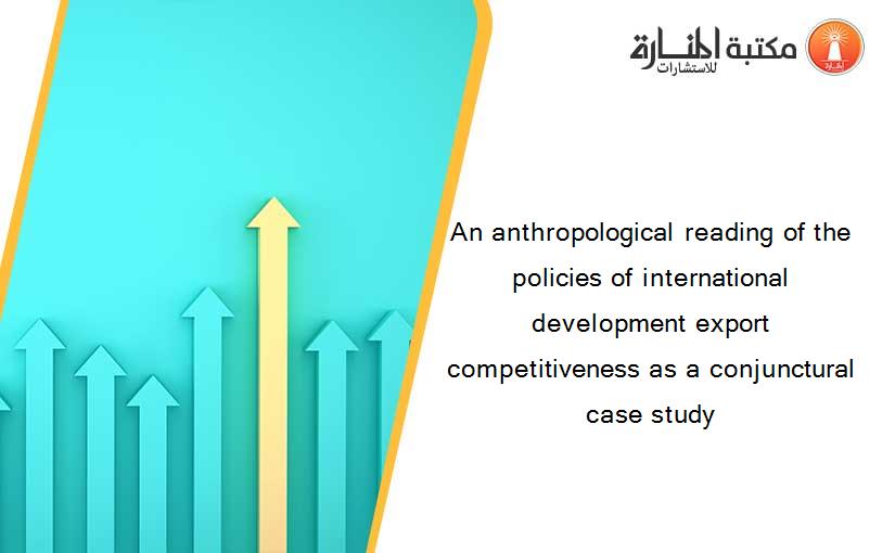 An anthropological reading of the policies of international development export competitiveness as a conjunctural case study