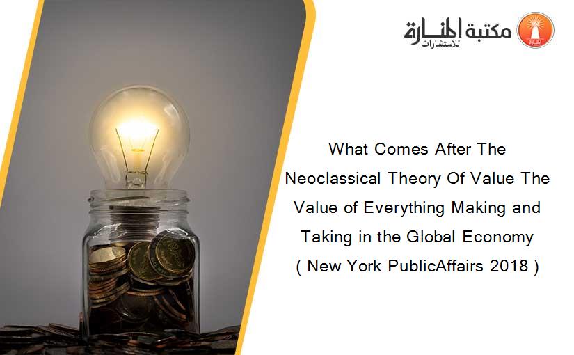 What Comes After The Neoclassical Theory Of Value The Value of Everything Making and Taking in the Global Economy ( New York PublicAffairs 2018 )