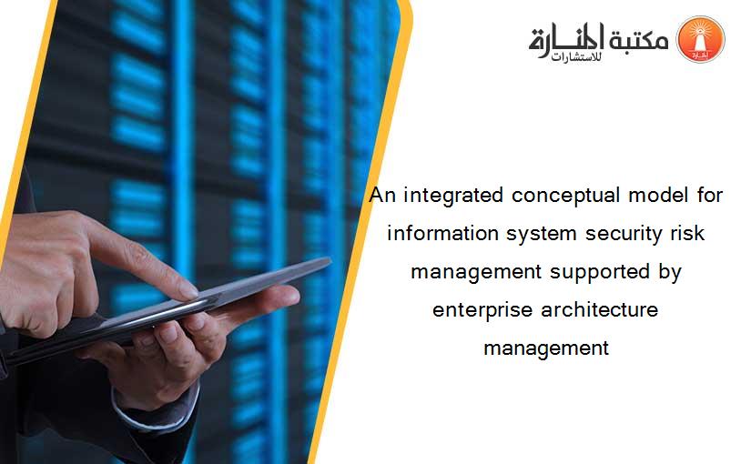 An integrated conceptual model for information system security risk management supported by enterprise architecture management