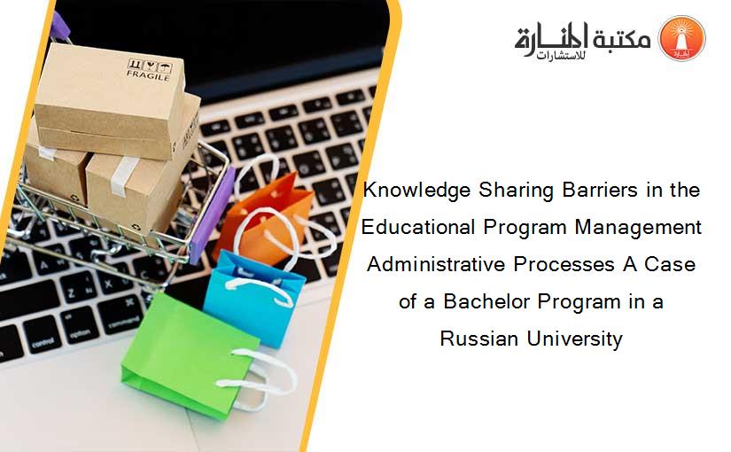 Knowledge Sharing Barriers in the Educational Program Management Administrative Processes A Case of a Bachelor Program in a Russian University