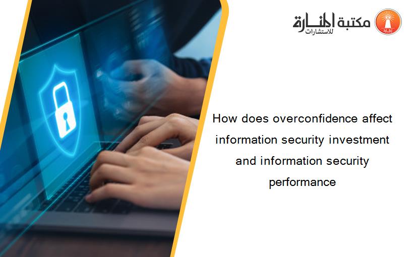 How does overconfidence affect information security investment and information security performance