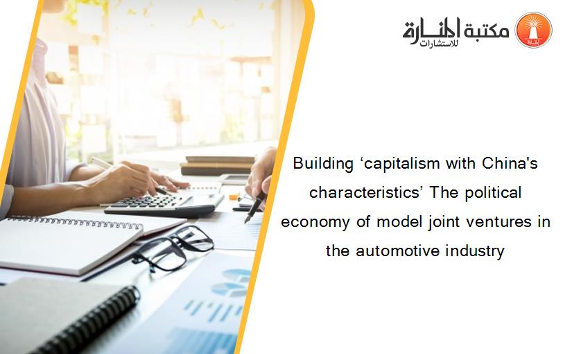 Building ‘capitalism with China's characteristics’ The political economy of model joint ventures in the automotive industry