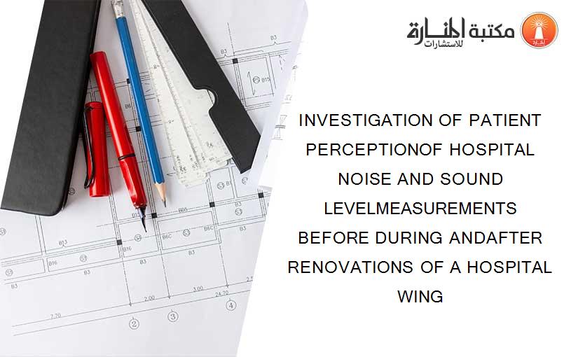 INVESTIGATION OF PATIENT PERCEPTIONOF HOSPITAL NOISE AND SOUND LEVELMEASUREMENTS BEFORE DURING ANDAFTER RENOVATIONS OF A HOSPITAL WING