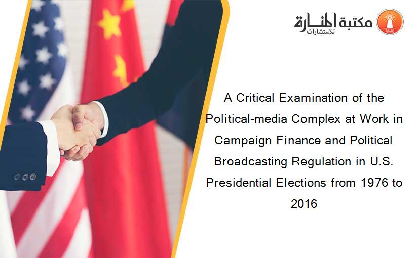 A Critical Examination of the Political-media Complex at Work in Campaign Finance and Political Broadcasting Regulation in U.S. Presidential Elections from 1976 to 2016