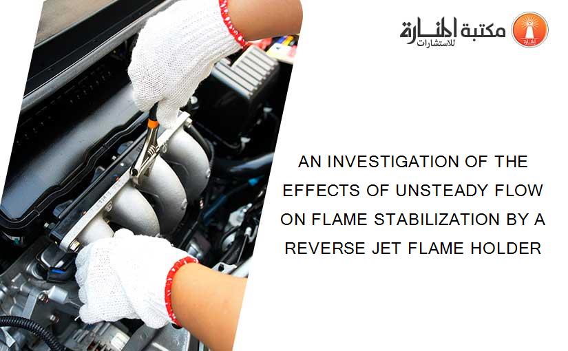 AN INVESTIGATION OF THE EFFECTS OF UNSTEADY FLOW ON FLAME STABILIZATION BY A REVERSE JET FLAME HOLDER