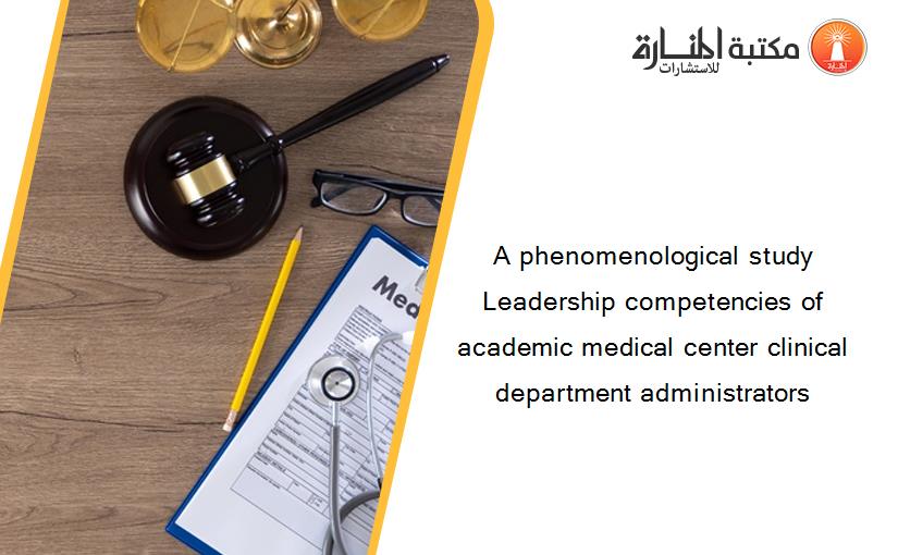 A phenomenological study Leadership competencies of academic medical center clinical department administrators