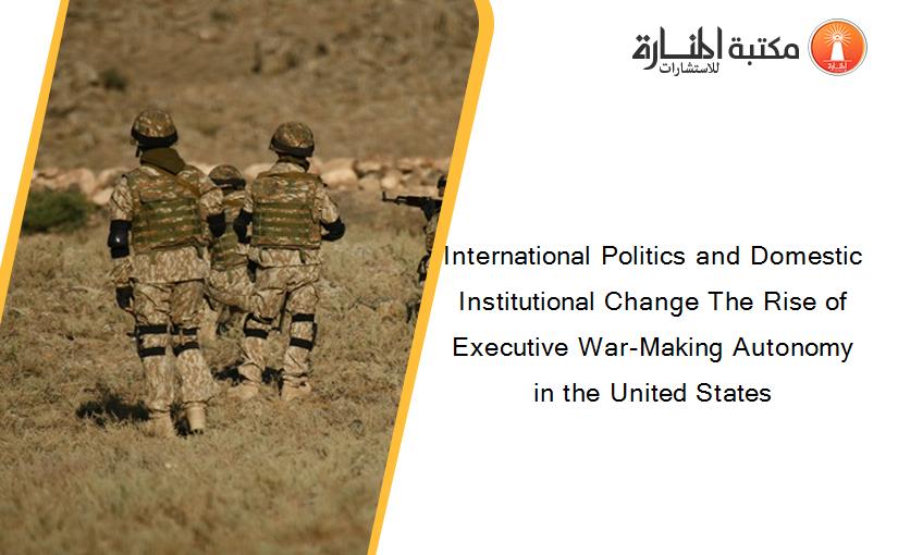 International Politics and Domestic Institutional Change The Rise of Executive War-Making Autonomy in the United States