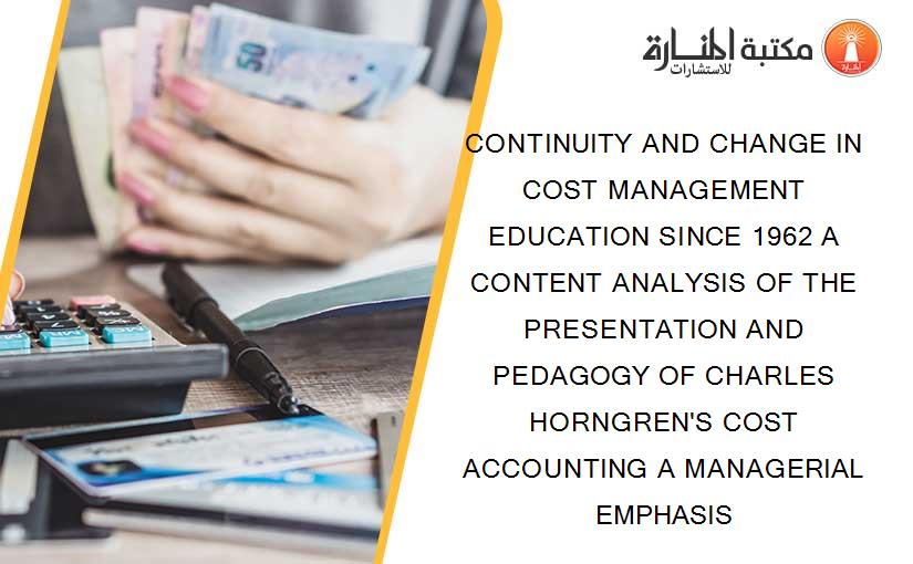 CONTINUITY AND CHANGE IN COST MANAGEMENT EDUCATION SINCE 1962 A CONTENT ANALYSIS OF THE PRESENTATION AND PEDAGOGY OF CHARLES HORNGREN'S COST ACCOUNTING A MANAGERIAL EMPHASIS