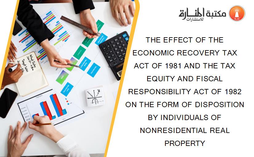 THE EFFECT OF THE ECONOMIC RECOVERY TAX ACT OF 1981 AND THE TAX EQUITY AND FISCAL RESPONSIBILITY ACT OF 1982 ON THE FORM OF DISPOSITION BY INDIVIDUALS OF NONRESIDENTIAL REAL PROPERTY